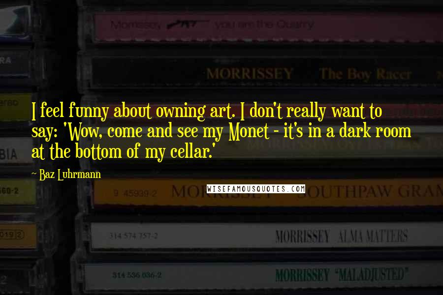 Baz Luhrmann Quotes: I feel funny about owning art. I don't really want to say: 'Wow, come and see my Monet - it's in a dark room at the bottom of my cellar.'