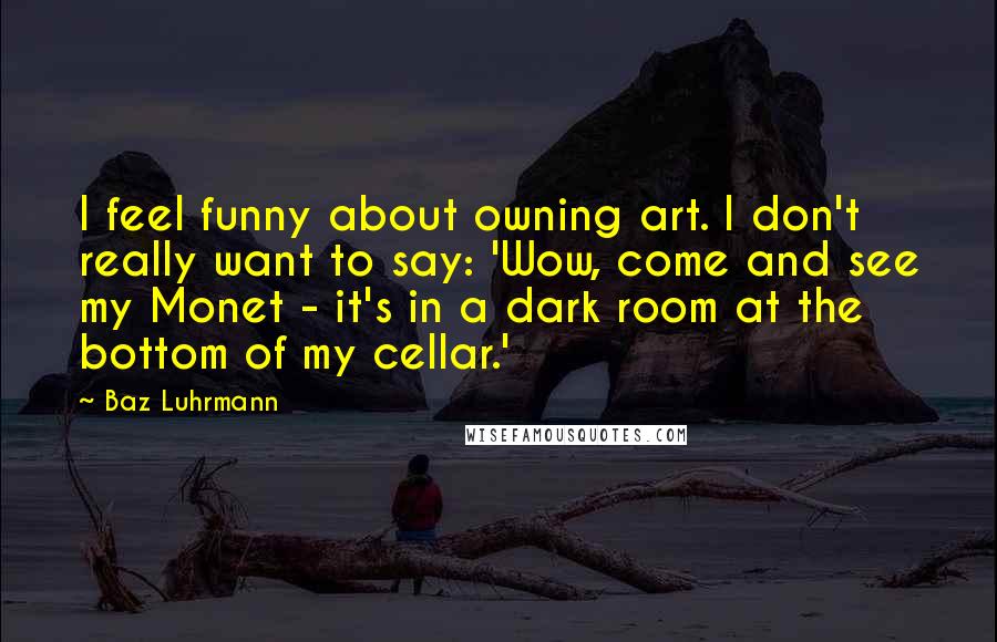 Baz Luhrmann Quotes: I feel funny about owning art. I don't really want to say: 'Wow, come and see my Monet - it's in a dark room at the bottom of my cellar.'