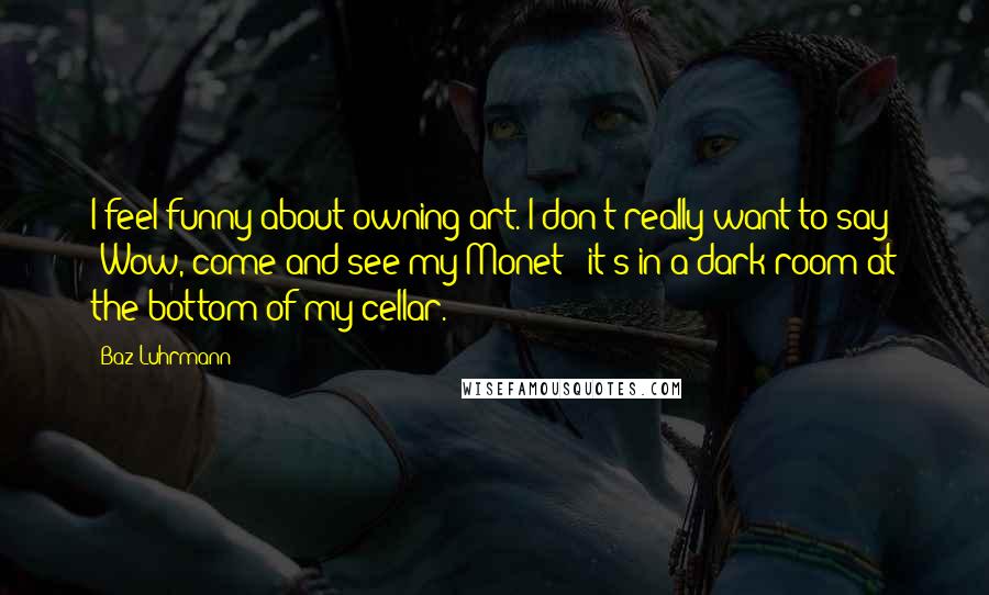 Baz Luhrmann Quotes: I feel funny about owning art. I don't really want to say: 'Wow, come and see my Monet - it's in a dark room at the bottom of my cellar.'