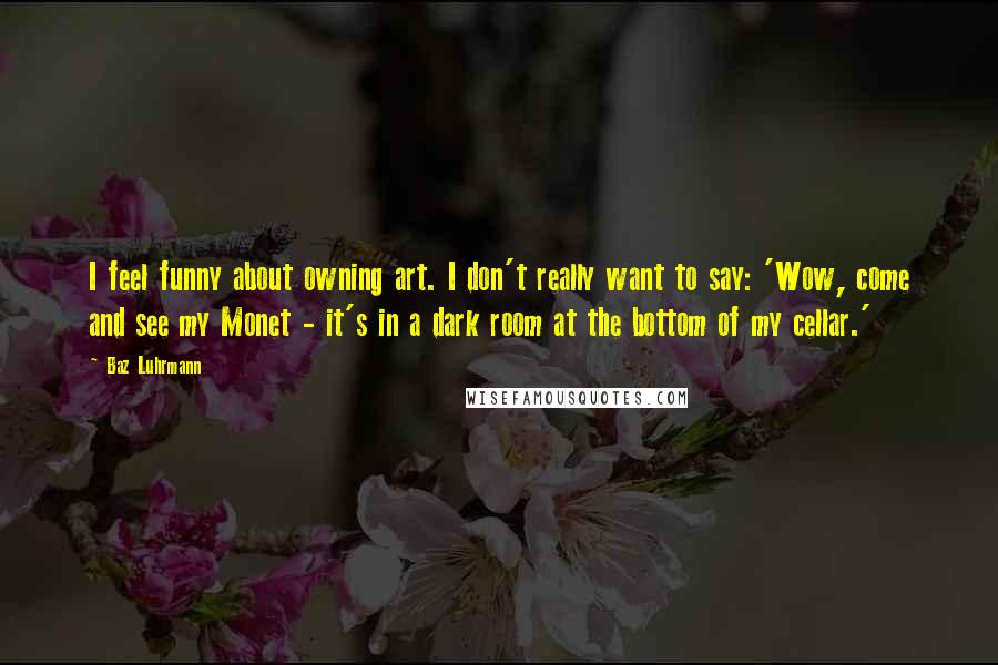 Baz Luhrmann Quotes: I feel funny about owning art. I don't really want to say: 'Wow, come and see my Monet - it's in a dark room at the bottom of my cellar.'