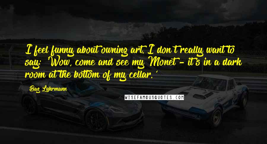 Baz Luhrmann Quotes: I feel funny about owning art. I don't really want to say: 'Wow, come and see my Monet - it's in a dark room at the bottom of my cellar.'