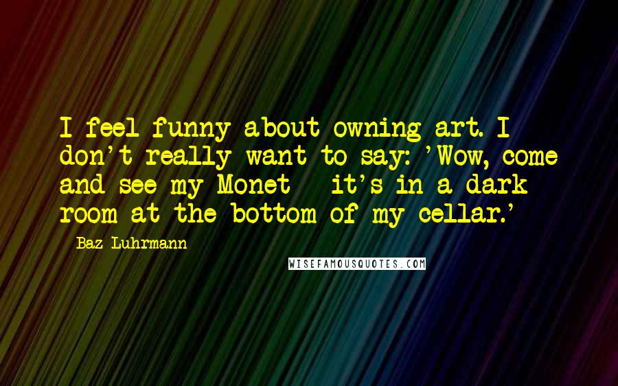 Baz Luhrmann Quotes: I feel funny about owning art. I don't really want to say: 'Wow, come and see my Monet - it's in a dark room at the bottom of my cellar.'