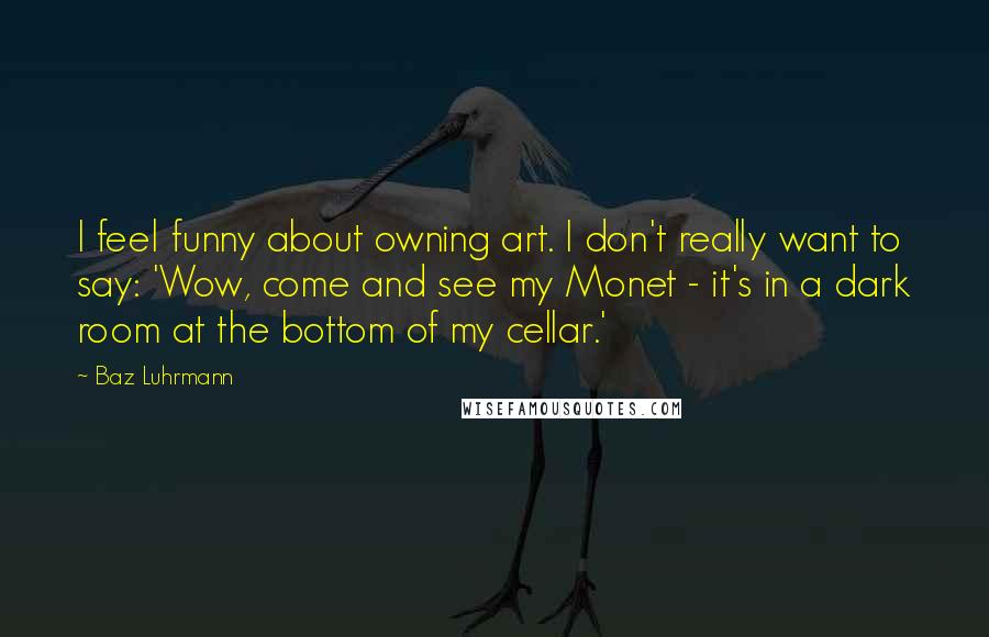 Baz Luhrmann Quotes: I feel funny about owning art. I don't really want to say: 'Wow, come and see my Monet - it's in a dark room at the bottom of my cellar.'