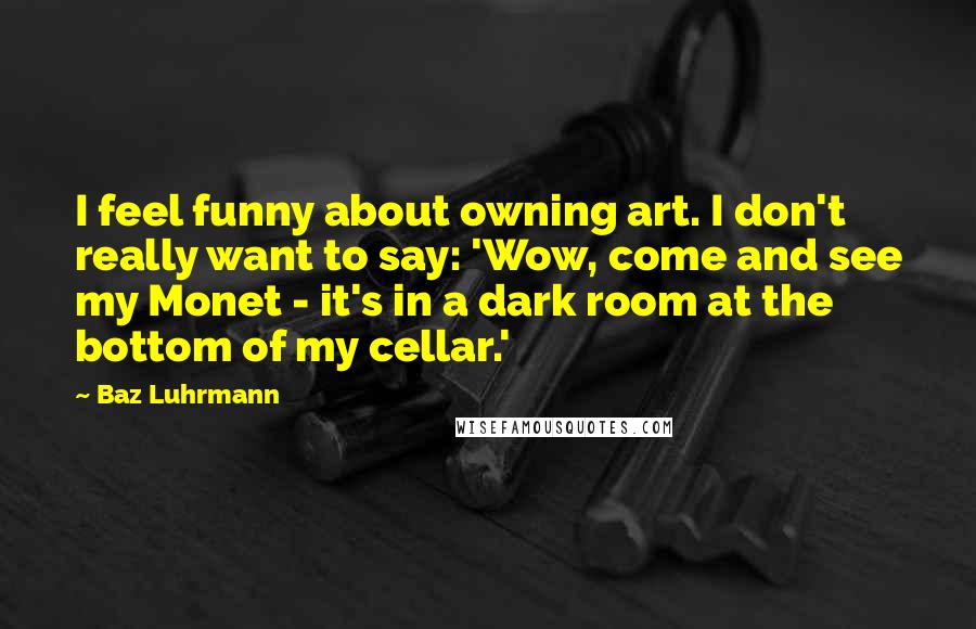 Baz Luhrmann Quotes: I feel funny about owning art. I don't really want to say: 'Wow, come and see my Monet - it's in a dark room at the bottom of my cellar.'