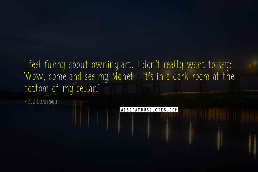 Baz Luhrmann Quotes: I feel funny about owning art. I don't really want to say: 'Wow, come and see my Monet - it's in a dark room at the bottom of my cellar.'