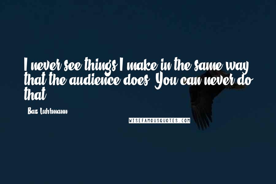 Baz Luhrmann Quotes: I never see things I make in the same way that the audience does. You can never do that.