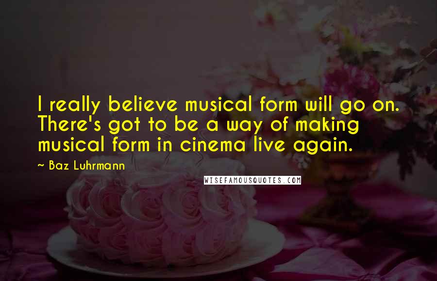 Baz Luhrmann Quotes: I really believe musical form will go on. There's got to be a way of making musical form in cinema live again.