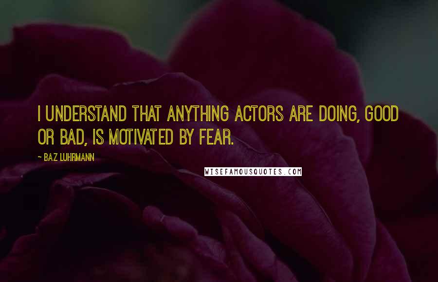 Baz Luhrmann Quotes: I understand that anything actors are doing, good or bad, is motivated by fear.