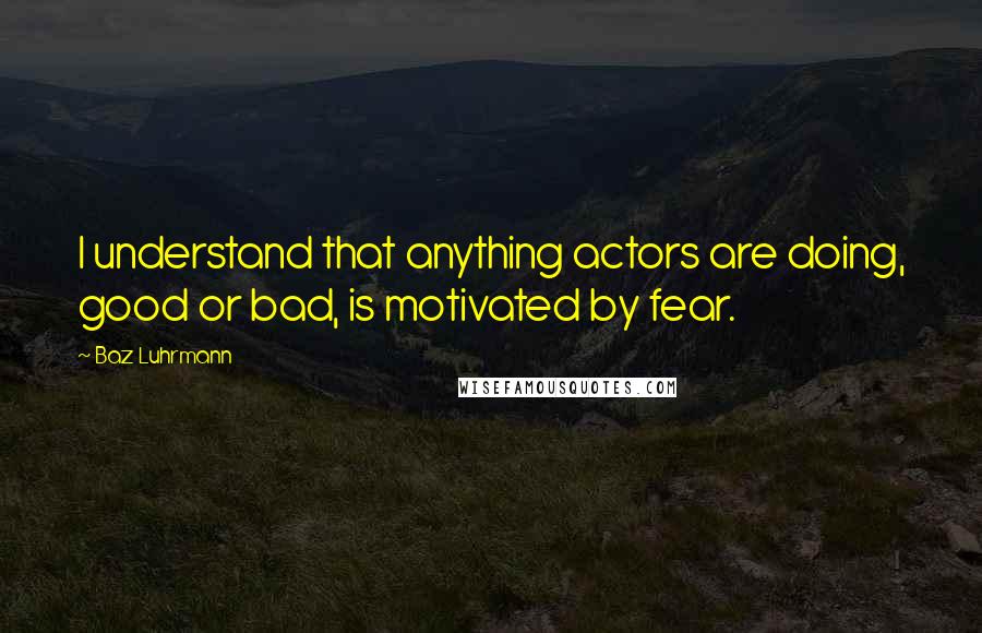 Baz Luhrmann Quotes: I understand that anything actors are doing, good or bad, is motivated by fear.