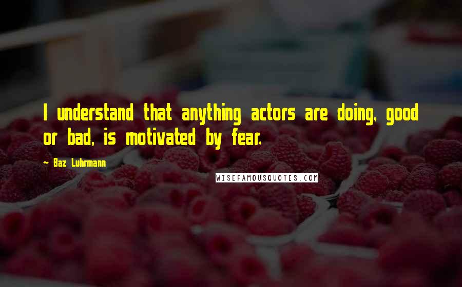 Baz Luhrmann Quotes: I understand that anything actors are doing, good or bad, is motivated by fear.