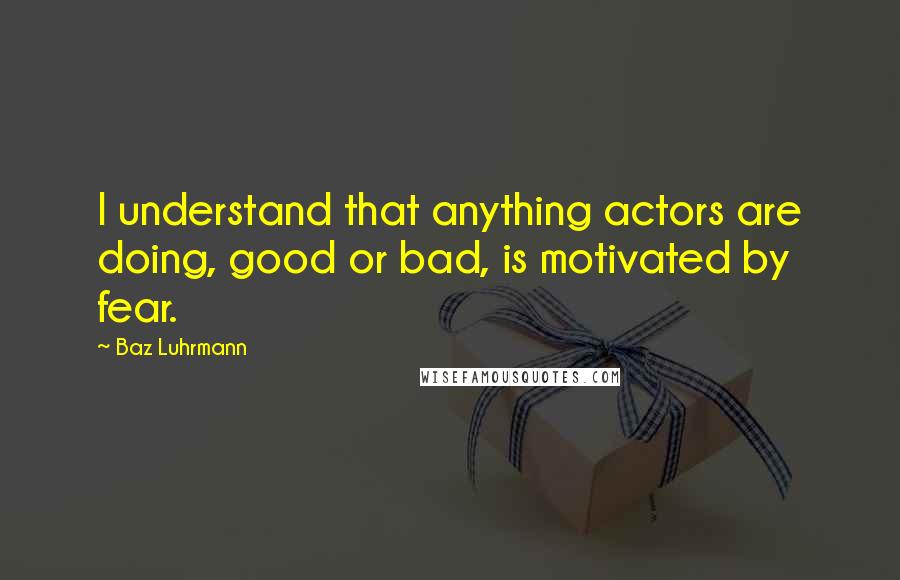 Baz Luhrmann Quotes: I understand that anything actors are doing, good or bad, is motivated by fear.