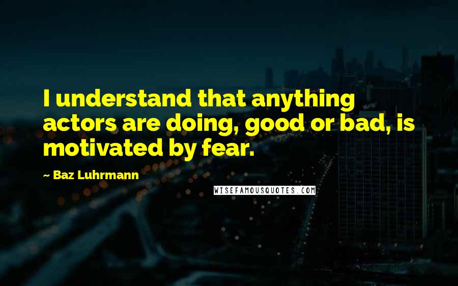 Baz Luhrmann Quotes: I understand that anything actors are doing, good or bad, is motivated by fear.