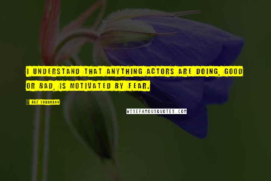 Baz Luhrmann Quotes: I understand that anything actors are doing, good or bad, is motivated by fear.