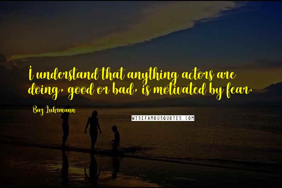 Baz Luhrmann Quotes: I understand that anything actors are doing, good or bad, is motivated by fear.