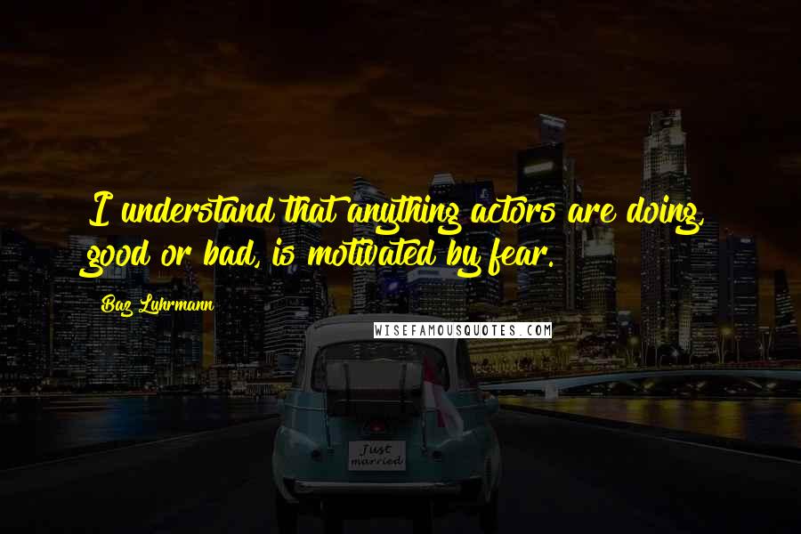 Baz Luhrmann Quotes: I understand that anything actors are doing, good or bad, is motivated by fear.