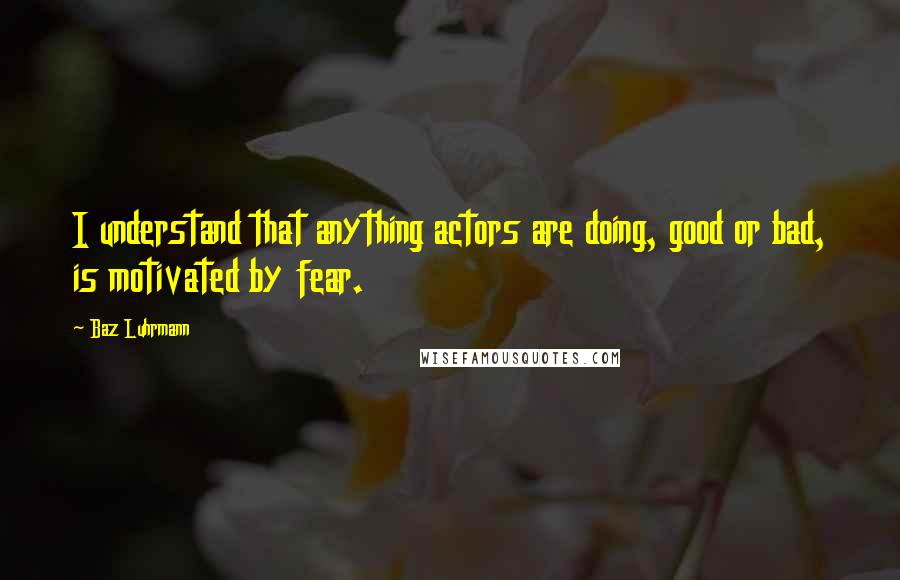 Baz Luhrmann Quotes: I understand that anything actors are doing, good or bad, is motivated by fear.