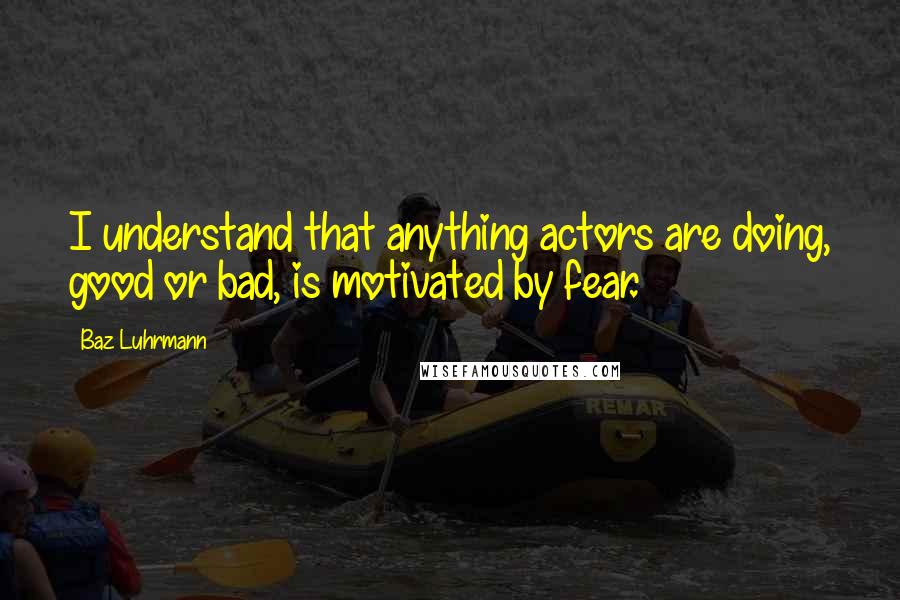 Baz Luhrmann Quotes: I understand that anything actors are doing, good or bad, is motivated by fear.