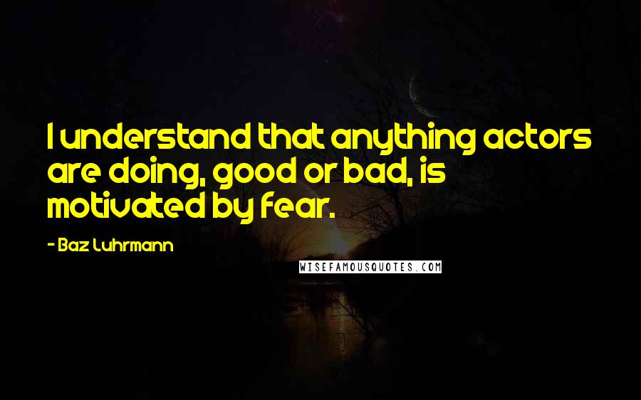 Baz Luhrmann Quotes: I understand that anything actors are doing, good or bad, is motivated by fear.