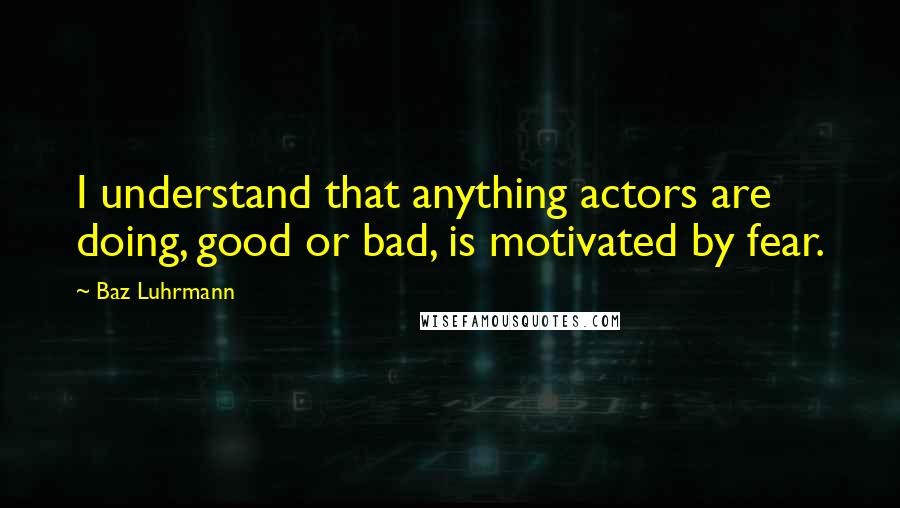 Baz Luhrmann Quotes: I understand that anything actors are doing, good or bad, is motivated by fear.