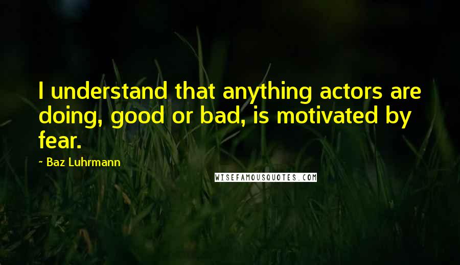 Baz Luhrmann Quotes: I understand that anything actors are doing, good or bad, is motivated by fear.