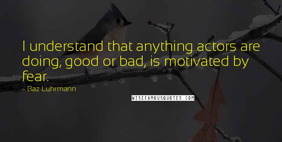 Baz Luhrmann Quotes: I understand that anything actors are doing, good or bad, is motivated by fear.