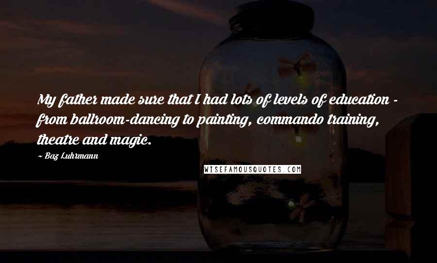 Baz Luhrmann Quotes: My father made sure that I had lots of levels of education - from ballroom-dancing to painting, commando training, theatre and magic.