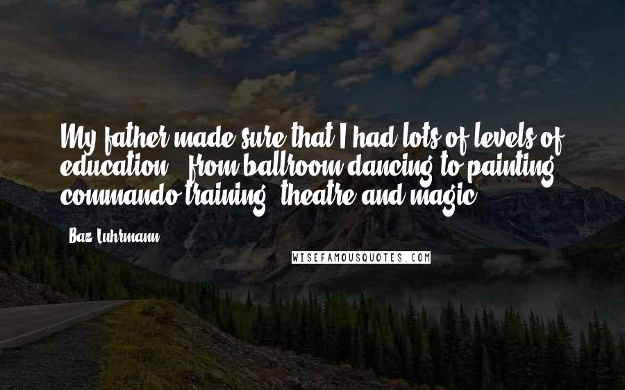 Baz Luhrmann Quotes: My father made sure that I had lots of levels of education - from ballroom-dancing to painting, commando training, theatre and magic.