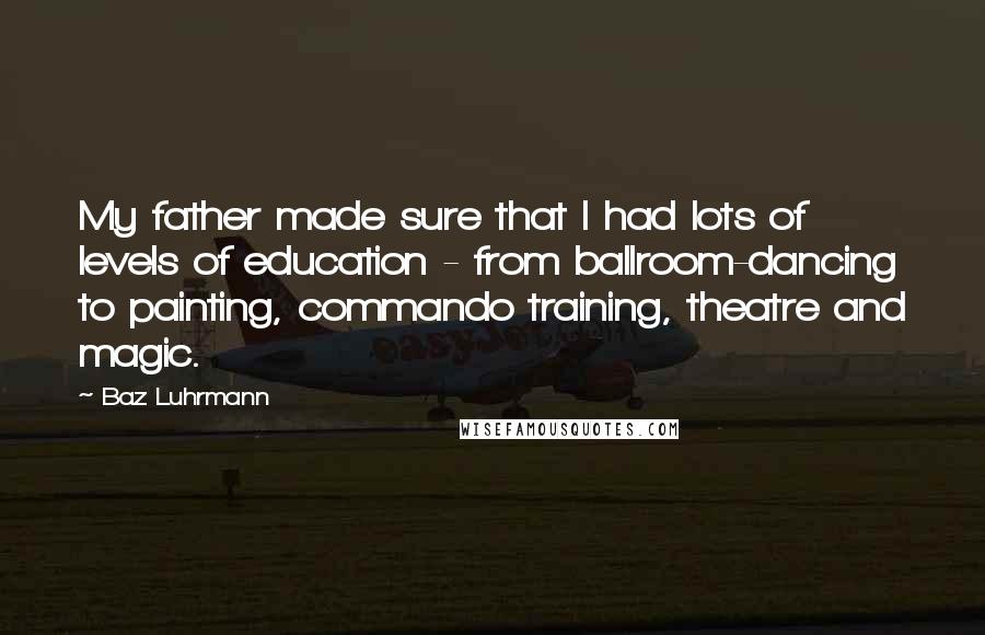 Baz Luhrmann Quotes: My father made sure that I had lots of levels of education - from ballroom-dancing to painting, commando training, theatre and magic.