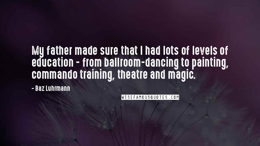 Baz Luhrmann Quotes: My father made sure that I had lots of levels of education - from ballroom-dancing to painting, commando training, theatre and magic.
