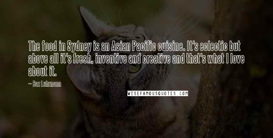 Baz Luhrmann Quotes: The food in Sydney is an Asian Pacific cuisine. It's eclectic but above all it's fresh, inventive and creative and that's what I love about it.