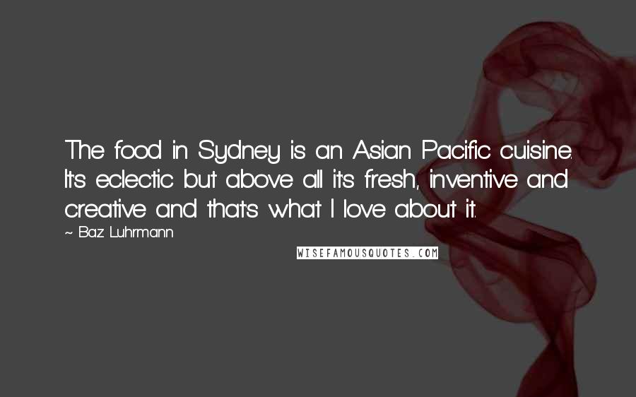 Baz Luhrmann Quotes: The food in Sydney is an Asian Pacific cuisine. It's eclectic but above all it's fresh, inventive and creative and that's what I love about it.