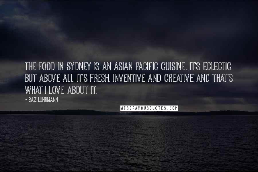 Baz Luhrmann Quotes: The food in Sydney is an Asian Pacific cuisine. It's eclectic but above all it's fresh, inventive and creative and that's what I love about it.