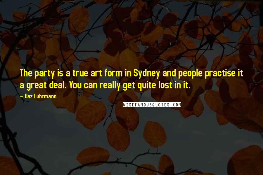 Baz Luhrmann Quotes: The party is a true art form in Sydney and people practise it a great deal. You can really get quite lost in it.