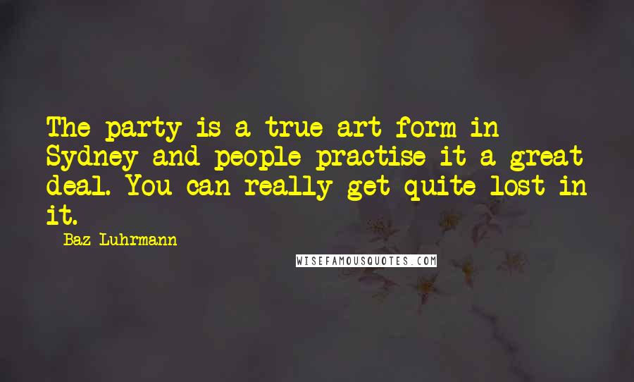 Baz Luhrmann Quotes: The party is a true art form in Sydney and people practise it a great deal. You can really get quite lost in it.