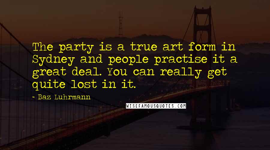 Baz Luhrmann Quotes: The party is a true art form in Sydney and people practise it a great deal. You can really get quite lost in it.