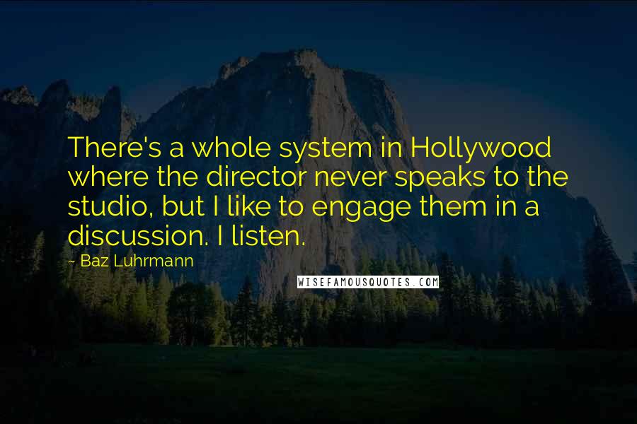 Baz Luhrmann Quotes: There's a whole system in Hollywood where the director never speaks to the studio, but I like to engage them in a discussion. I listen.