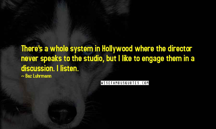 Baz Luhrmann Quotes: There's a whole system in Hollywood where the director never speaks to the studio, but I like to engage them in a discussion. I listen.