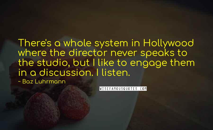 Baz Luhrmann Quotes: There's a whole system in Hollywood where the director never speaks to the studio, but I like to engage them in a discussion. I listen.