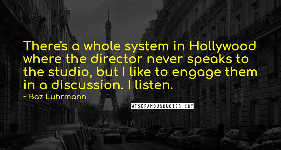 Baz Luhrmann Quotes: There's a whole system in Hollywood where the director never speaks to the studio, but I like to engage them in a discussion. I listen.