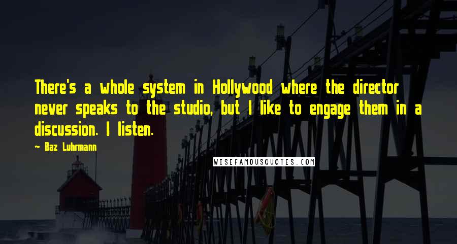 Baz Luhrmann Quotes: There's a whole system in Hollywood where the director never speaks to the studio, but I like to engage them in a discussion. I listen.