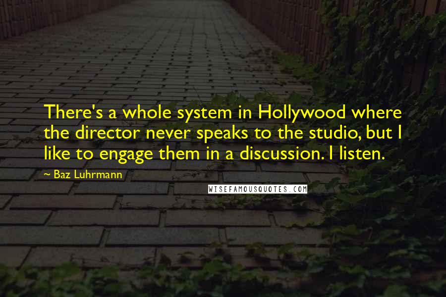 Baz Luhrmann Quotes: There's a whole system in Hollywood where the director never speaks to the studio, but I like to engage them in a discussion. I listen.