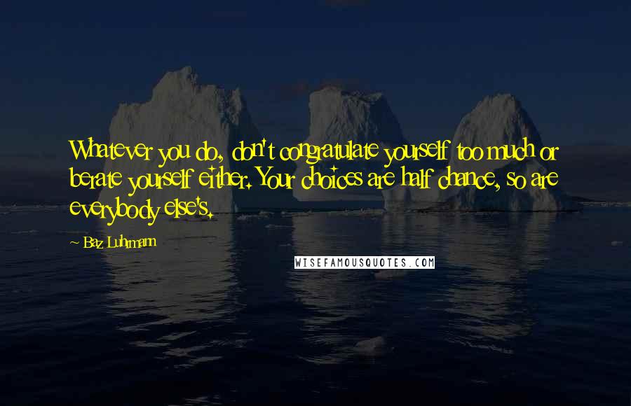 Baz Luhrmann Quotes: Whatever you do, don't congratulate yourself too much or berate yourself either. Your choices are half chance, so are everybody else's.