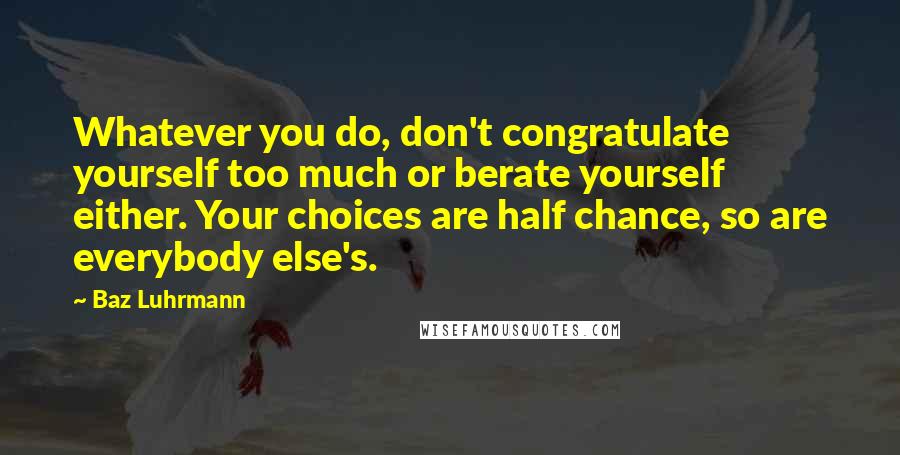 Baz Luhrmann Quotes: Whatever you do, don't congratulate yourself too much or berate yourself either. Your choices are half chance, so are everybody else's.