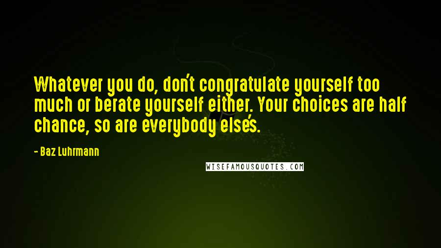 Baz Luhrmann Quotes: Whatever you do, don't congratulate yourself too much or berate yourself either. Your choices are half chance, so are everybody else's.