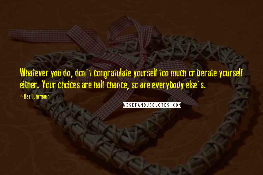 Baz Luhrmann Quotes: Whatever you do, don't congratulate yourself too much or berate yourself either. Your choices are half chance, so are everybody else's.