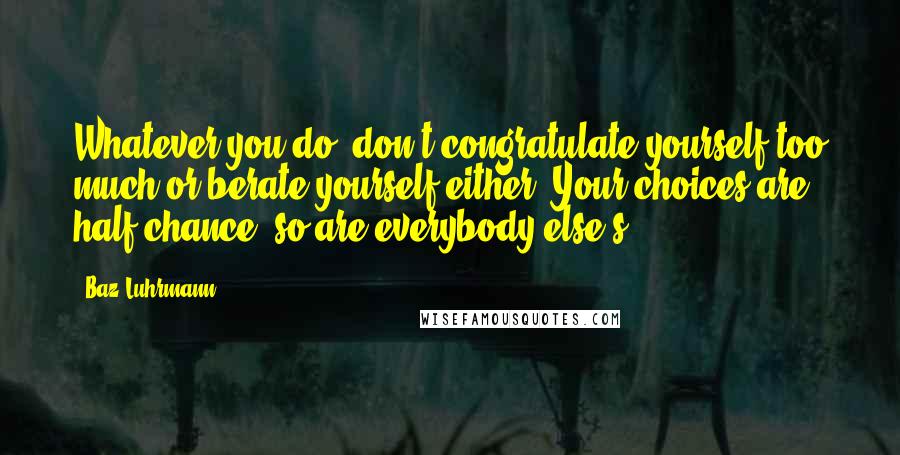 Baz Luhrmann Quotes: Whatever you do, don't congratulate yourself too much or berate yourself either. Your choices are half chance, so are everybody else's.