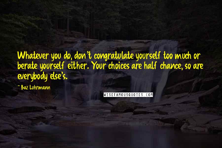 Baz Luhrmann Quotes: Whatever you do, don't congratulate yourself too much or berate yourself either. Your choices are half chance, so are everybody else's.