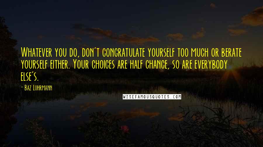 Baz Luhrmann Quotes: Whatever you do, don't congratulate yourself too much or berate yourself either. Your choices are half chance, so are everybody else's.