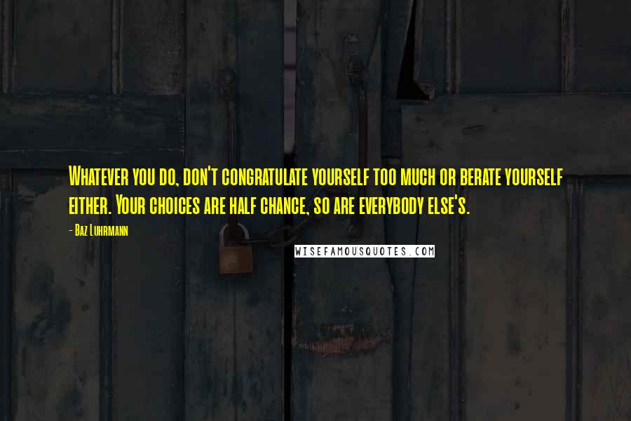 Baz Luhrmann Quotes: Whatever you do, don't congratulate yourself too much or berate yourself either. Your choices are half chance, so are everybody else's.