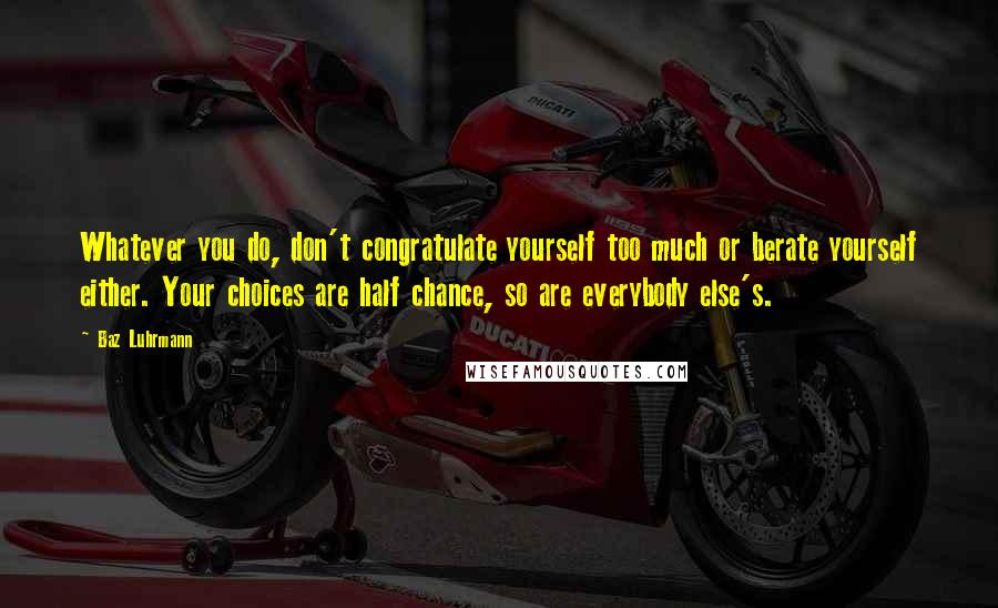 Baz Luhrmann Quotes: Whatever you do, don't congratulate yourself too much or berate yourself either. Your choices are half chance, so are everybody else's.